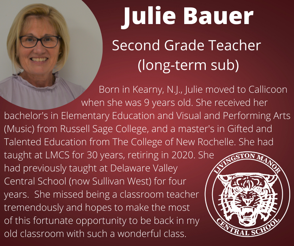 On a maroon background is a picture of a woman in the top left corner and the lmcs logo in the bottom right. In white text reads " Julie Bauer Second Grade Teacher (long-term sub)    Born in Kearny, N.J., Julie moved to Callicoon                                  when she was 9 years old. She received her bachelor's in Elementary Education and Visual and Performing Arts (Music) from Russell Sage College, and a master's in Gifted and Talented Education from The College of New Rochelle. She had taught at LMCS for 30 years, retiring in 2020. She  had previously taught at Delaware Valley  Central School (now Sullivan West) for four  years.  She missed being a classroom teacher tremendously and hopes to make the most  of this fortunate opportunity to be back in my  old classroom with such a wonderful class."