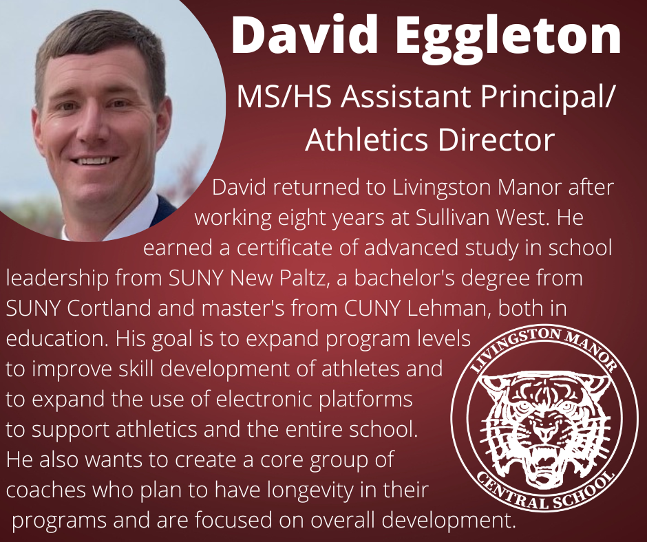 On a gradient maroon background is a photo of a man in the upper left corner and the LMCS logo in the bottom right corner with  the following words in white:  "David Eggleton MS/HS Assistant Principal/Athletics Director David returned to Livingston Manor after working eight years at Sullivan West. He earned a certificate of advanced study in school leadership from SUNY New Paltz, a bachelor's degree from SUNY Cortland and master's from CUNY Lehman, both in education. His goal is to expand program levels  to improve skill development of athletes and to expand the use of electronic platforms to support athletics and the entire school. He also wants to create a core group of coaches who plan to have longevity in their programs and are focused on overall development.""