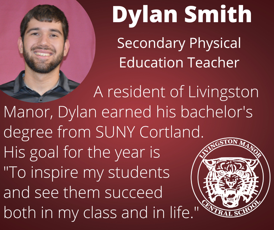 On a gradient maroon background is a photo of a man in the upper left corner and the LMCS logo in the bottom right corner with  the following words in white:  " Dylan Smith, Secondary Physical Education Teacher.A resident of Livingston Manor, Dylan earned his bachelor's degree from SUNY Cortland.  His goal for the year is  "To inspire my students  and see them succeed  both in my class and in life."