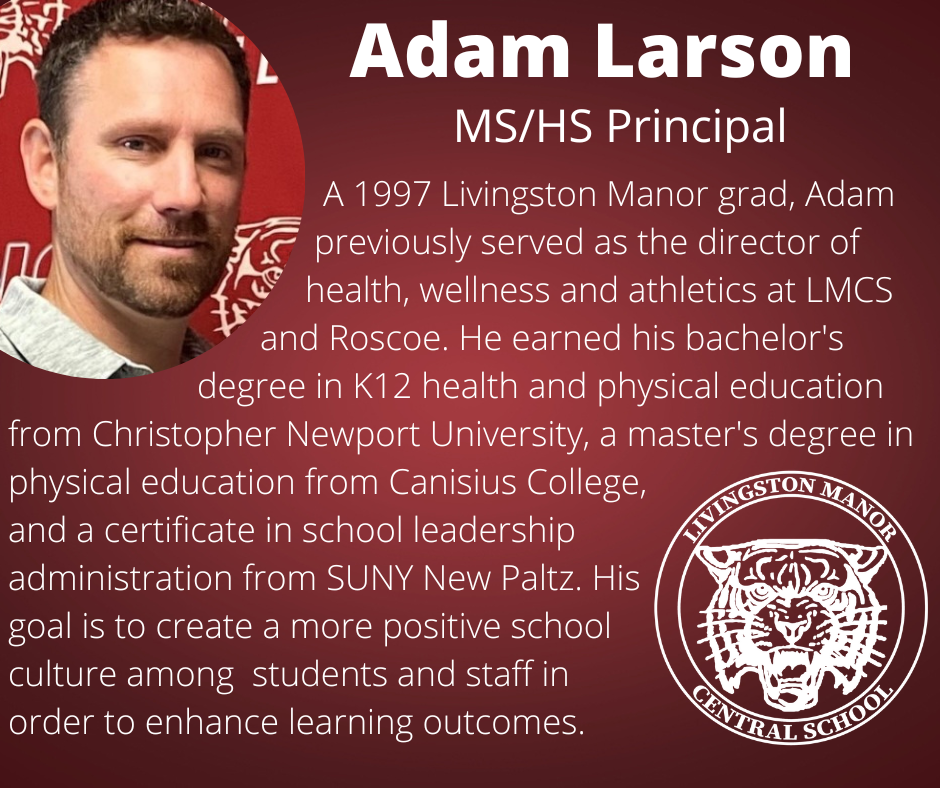 On a gradient maroon background is a photo of a man in the upper left corner and the LMCS logo in the bottom right corner with  the following words in white:  "Adam Larson MS/HS principal A 1997 Livingston Manor grad, Adam previously served as the director of health, wellness and athletics at LMCS and Roscoe. He earned his bachelor's degree in K12 health and physical education from Christopher Newport University, a master's degree in physical education from Canisius College, and a certificate in school leadership administration from SUNY New Paltz. His goal is to create a more positive school culture among  students and staff in order to enhance learning outcomes."