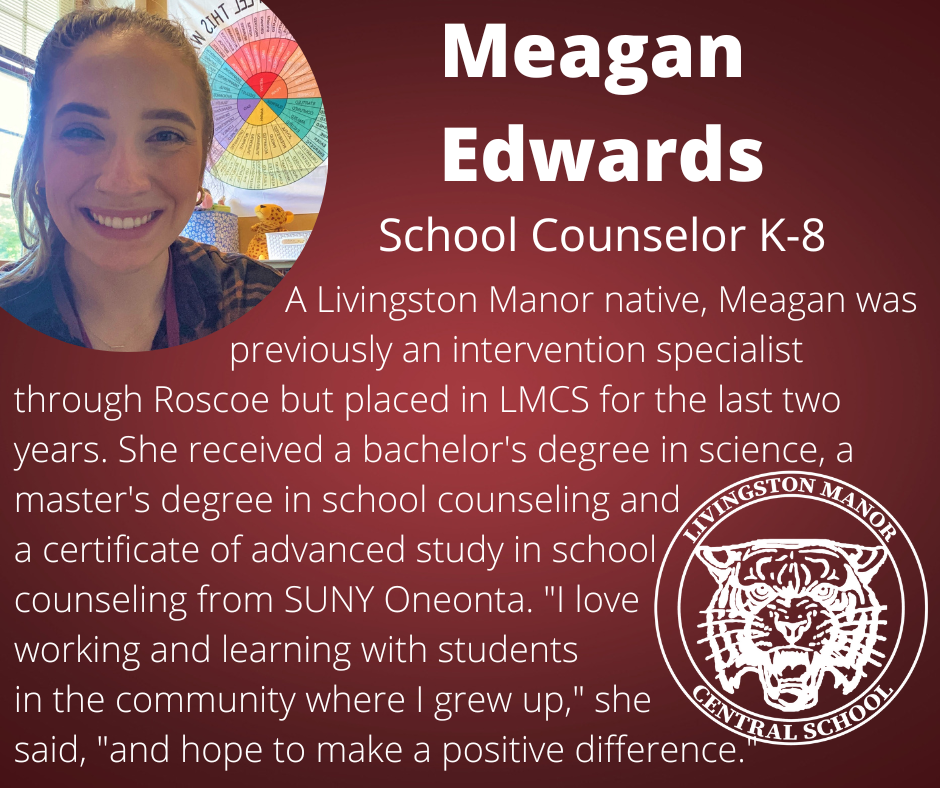 On a gradient maroon background is a photo of a woman in the upper left corner and the LMCS logo in the bottom right corner with  the following words in white:  "Meagan Edwards School Counselor K-8.                              A Livingston Manor native, Meagan was                          previously an intervention specialist through Roscoe but placed in LMCS for the last two years. She received a bachelor's degree in science, a master's degree in school counseling and  a certificate of advanced study in school  counseling from SUNY Oneonta. "I love  working and learning with students  in the community where I grew up," she  said, "and hope to make a positive difference."."