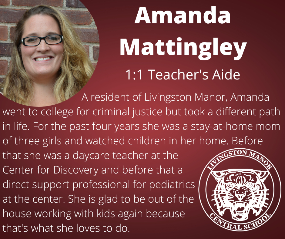 On a gradient maroon background is a photo of a woman in glasses in the upper left corner and the LMCS logo in the bottom right corner with  the following words in white:  "Amanda Mattingley 1:1 Teacher's Aide. A resident of Livingston Manor, Amanda went to college for criminal justice but took a different path in life. For the past four years she was a stay-at-home mom of three girls and watched children in her home. Before that she was a daycare teacher at the  Center for Discovery and before that a direct support professional for pediatrics  at the center. She is glad to be out of the house working with kids again because that's what she loves to do.